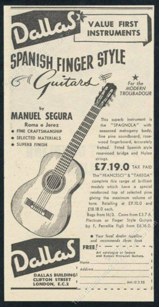 Clipping of a catalogue entry with an image of a Guitar. Text Reads: Dallas VALUE FIRST INSTRUMENTS SPANISH FINGER STYLE G Guitars For the MODERN TROUBADOUR by MANUEL SEGURA Roma e Jerez FINE CRAFTSMANSHIP SELECTED MATERIALS SUPERB FINISH Dallas This superb instrument is the "SPAGNOLA" with seasoned mahogany body, fine pine soundboard, rose wood fingerboard, accurately fretted. Fitted Spanish style rosewood bridge and Nylon strings. £7.19.0 TAX PAID The "FRANCESCI" & "TAREGA" complete this range of brilliant models which have a special reinforced top of selected pine giving the maximum volume of tone. Retailing at £9.10.0 and £18.18.0 each. Bags from 16/3. Cases from £3.7.6. Plectrum or Finger Style Guiters by F. Perreltie Figli from £6,16.0 Your local dealer supplie and recommends these lines FREE! 15111 Art catalogue of Segura and Hawaian Guitars Name. MM.12.3.55 1 DALLAS BUILDINGI CLIFTON STREET LONDON, E.C.2 Address.